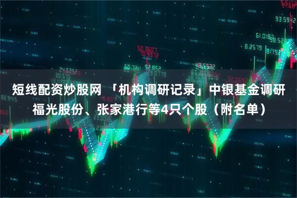 短线配资炒股网 「机构调研记录」中银基金调研福光股份、张家港行等4只个股（附名单）