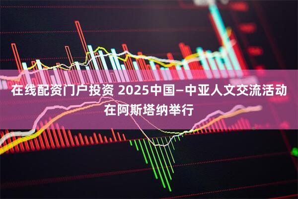 在线配资门户投资 2025中国—中亚人文交流活动在阿斯塔纳举行