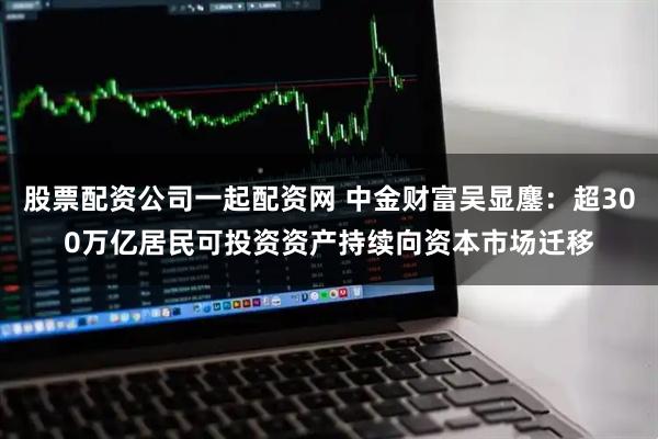 股票配资公司一起配资网 中金财富吴显鏖：超300万亿居民可投资资产持续向资本市场迁移