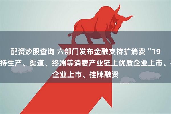 配资炒股查询 六部门发布金融支持扩消费“19条”：支持生产、渠道、终端等消费产业链上优质企业上市、挂牌融资
