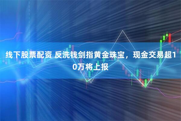 线下股票配资 反洗钱剑指黄金珠宝，现金交易超10万将上报