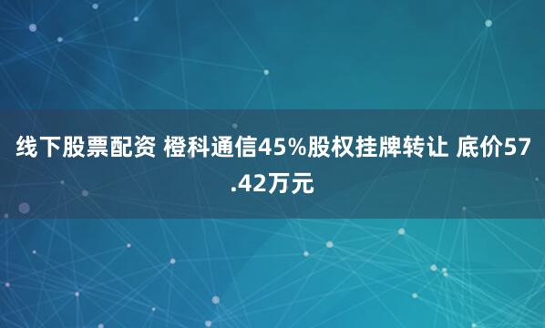 线下股票配资 橙科通信45%股权挂牌转让 底价57.42万元
