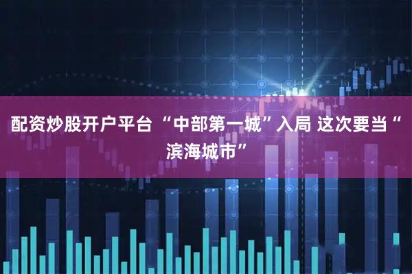配资炒股开户平台 “中部第一城”入局 这次要当“滨海城市”