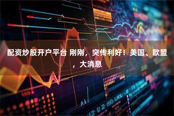 配资炒股开户平台 刚刚，突传利好！美国、欧盟，大消息