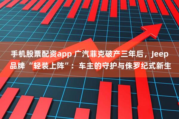手机股票配资app 广汽菲克破产三年后，Jeep 品牌 “轻装上阵”：车主的守护与侏罗纪式新生