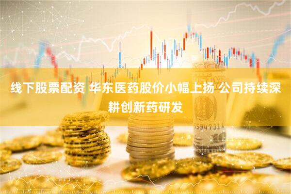 线下股票配资 华东医药股价小幅上扬 公司持续深耕创新药研发