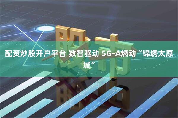 配资炒股开户平台 数智驱动 5G-A燃动“锦绣太原城”