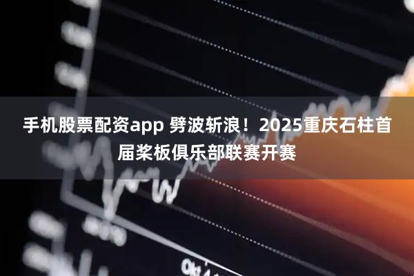 手机股票配资app 劈波斩浪！2025重庆石柱首届桨板俱乐部联赛开赛