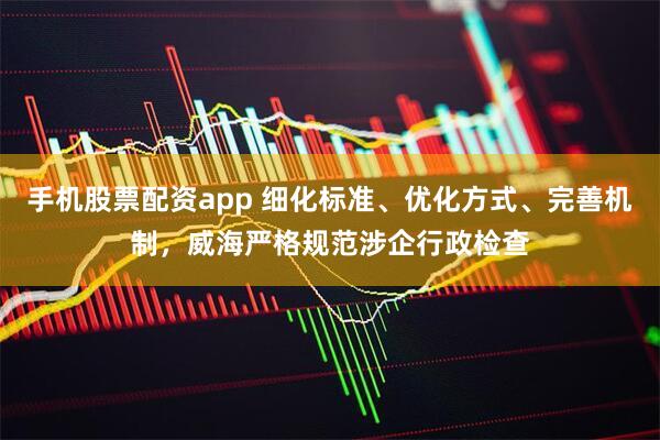 手机股票配资app 细化标准、优化方式、完善机制，威海严格规范涉企行政检查