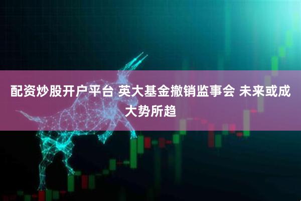 配资炒股开户平台 英大基金撤销监事会 未来或成大势所趋