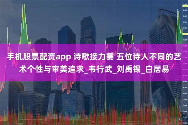 手机股票配资app 诗歌接力赛 五位诗人不同的艺术个性与审美追求_韦行武_刘禹锡_白居易