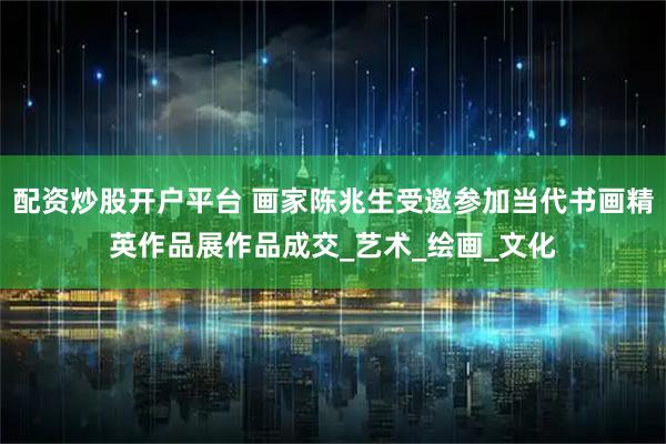 配资炒股开户平台 画家陈兆生受邀参加当代书画精英作品展作品成交_艺术_绘画_文化