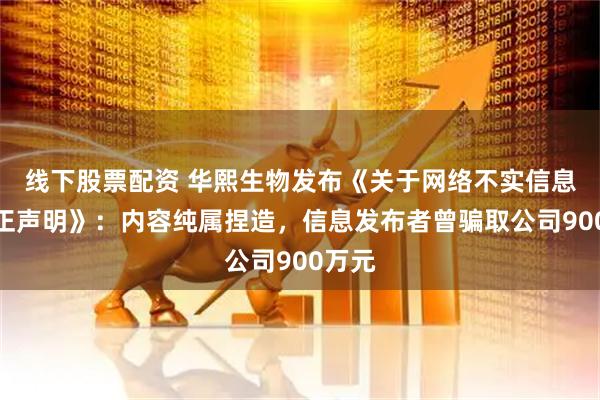 线下股票配资 华熙生物发布《关于网络不实信息的严正声明》：内容纯属捏造，信息发布者曾骗取公司900万元
