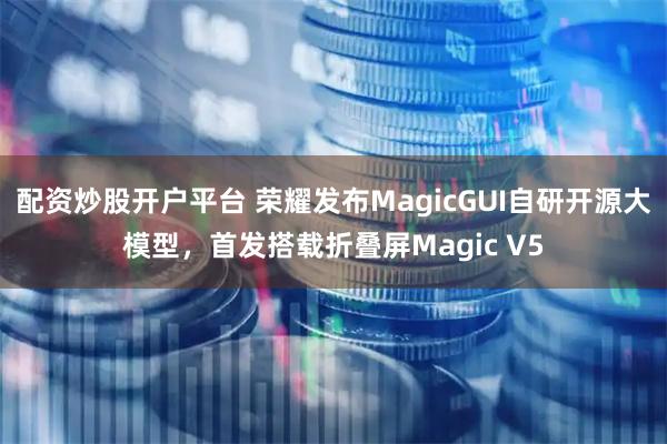 配资炒股开户平台 荣耀发布MagicGUI自研开源大模型，首发搭载折叠屏Magic V5