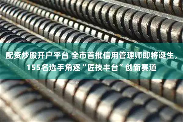 配资炒股开户平台 全市首批信用管理师即将诞生，155名选手角逐“匠技丰台”创新赛道