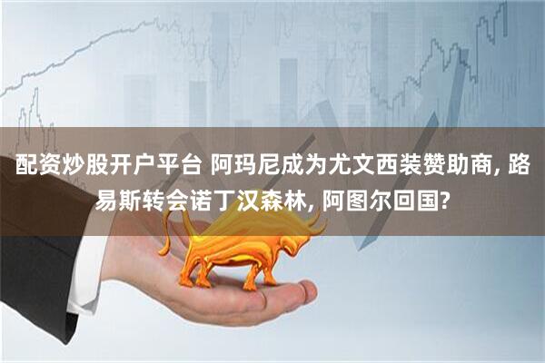 配资炒股开户平台 阿玛尼成为尤文西装赞助商, 路易斯转会诺丁汉森林, 阿图尔回国?