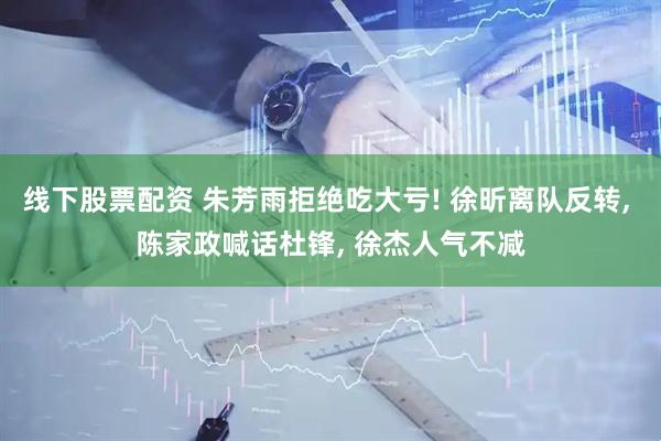 线下股票配资 朱芳雨拒绝吃大亏! 徐昕离队反转, 陈家政喊话杜锋, 徐杰人气不减