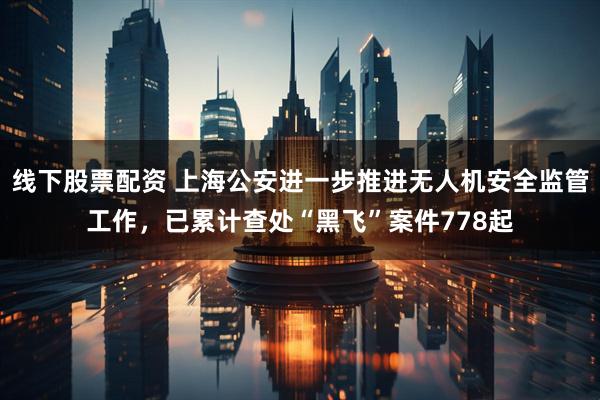 线下股票配资 上海公安进一步推进无人机安全监管工作，已累计查处“黑飞”案件778起