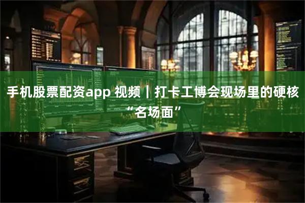 手机股票配资app 视频｜打卡工博会现场里的硬核“名场面”