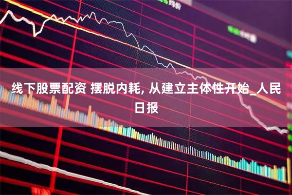 线下股票配资 摆脱内耗, 从建立主体性开始_人民日报