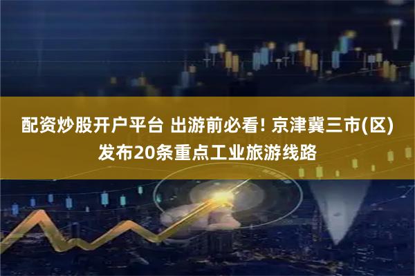 配资炒股开户平台 出游前必看! 京津冀三市(区)发布20条重点工业旅游线路