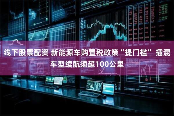 线下股票配资 新能源车购置税政策“提门槛” 插混车型续航须超100公里