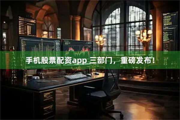 手机股票配资app 三部门，重磅发布！