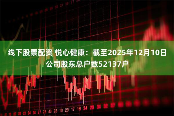 线下股票配资 悦心健康：截至2025年12月10日公司股东总户数52137户