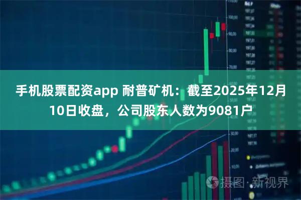 手机股票配资app 耐普矿机：截至2025年12月10日收盘，公司股东人数为9081户