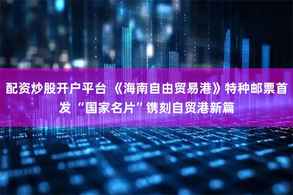 配资炒股开户平台 《海南自由贸易港》特种邮票首发 “国家名片”镌刻自贸港新篇