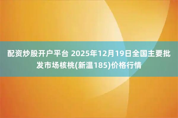 配资炒股开户平台 2025年12月19日全国主要批发市场核桃(新温185)价格行情