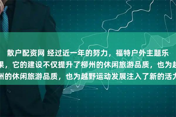 散户配资网 经过近一年的努力，福特户外主题乐园终于有了阶段性的成果，它的建设不仅提升了柳州的休闲旅游品质，也为越野运动发展注入了新的活力