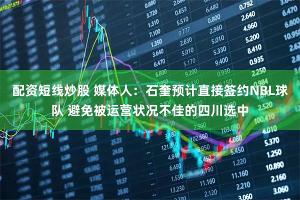配资短线炒股 媒体人：石奎预计直接签约NBL球队 避免被运营状况不佳的四川选中