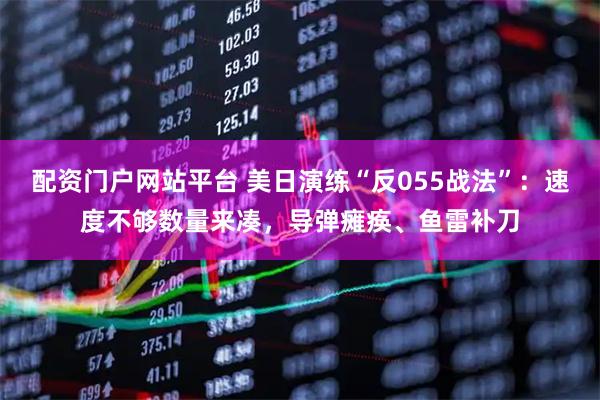 配资门户网站平台 美日演练“反055战法”：速度不够数量来凑，导弹瘫痪、鱼雷补刀
