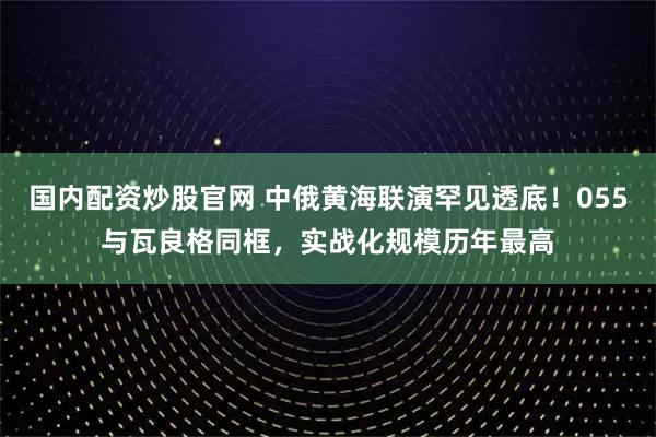 国内配资炒股官网 中俄黄海联演罕见透底！055与瓦良格同框，实战化规模历年最高