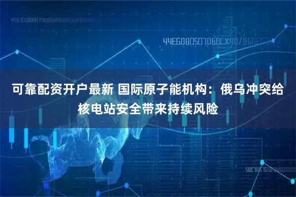 可靠配资开户最新 国际原子能机构：俄乌冲突给核电站安全带来持续风险