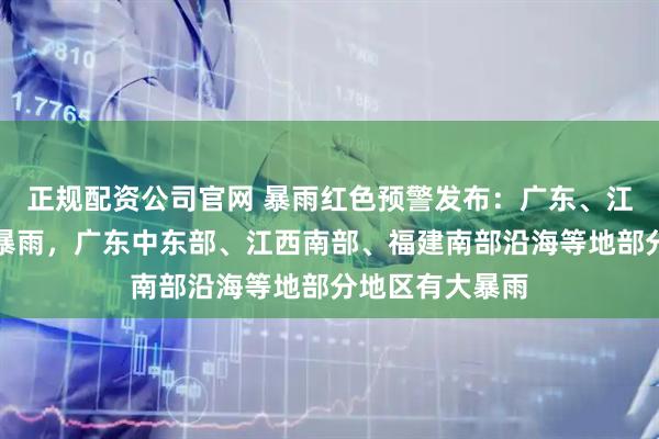 正规配资公司官网 暴雨红色预警发布：广东、江西局地有特大暴雨，广东中东部、江西南部、福建南部沿海等地部分地区有大暴雨