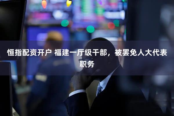 恒指配资开户 福建一厅级干部，被罢免人大代表职务