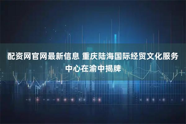配资网官网最新信息 重庆陆海国际经贸文化服务中心在渝中揭牌