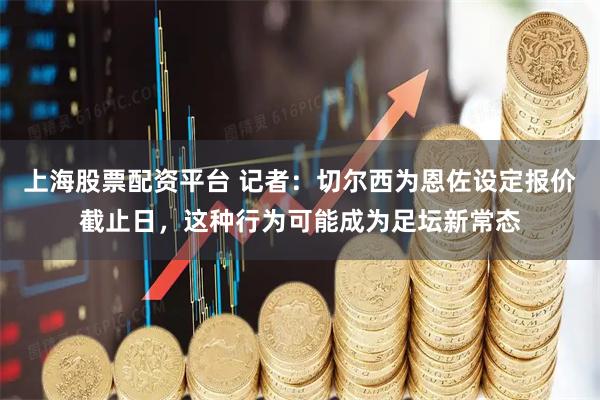 上海股票配资平台 记者：切尔西为恩佐设定报价截止日，这种行为可能成为足坛新常态