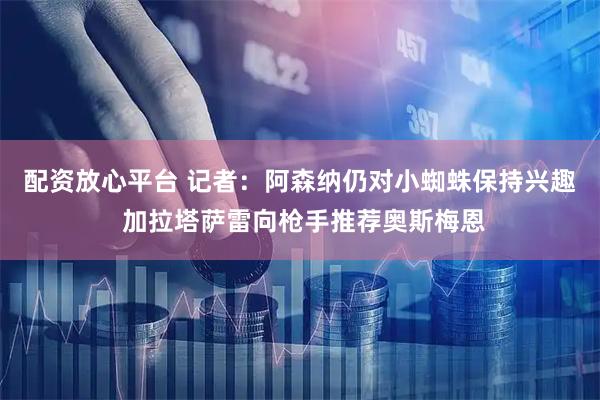 配资放心平台 记者：阿森纳仍对小蜘蛛保持兴趣 加拉塔萨雷向枪手推荐奥斯梅恩
