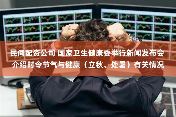 民间配资公司 国家卫生健康委举行新闻发布会 介绍时令节气与健康（立秋、处暑）有关情况