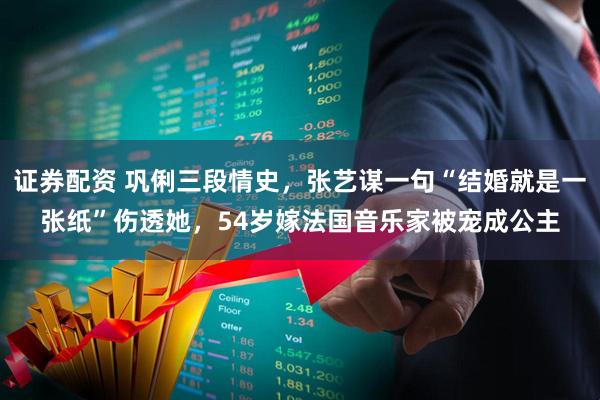 证券配资 巩俐三段情史，张艺谋一句“结婚就是一张纸”伤透她，54岁嫁法国音乐家被宠成公主